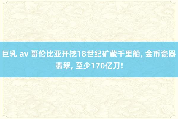巨乳 av 哥伦比亚开挖18世纪矿藏千里船, 金币瓷器翡翠, 至少170亿刀!