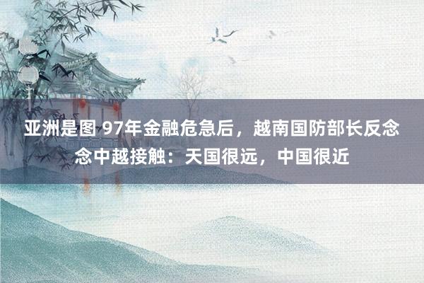 亚洲是图 97年金融危急后，越南国防部长反念念中越接触：天国很远，中国很近