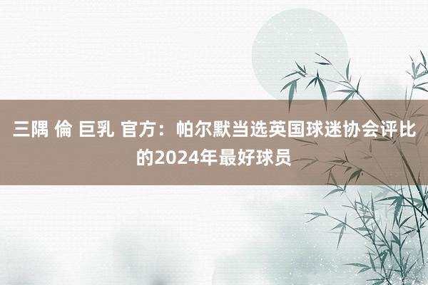 三隅 倫 巨乳 官方：帕尔默当选英国球迷协会评比的2024年最好球员