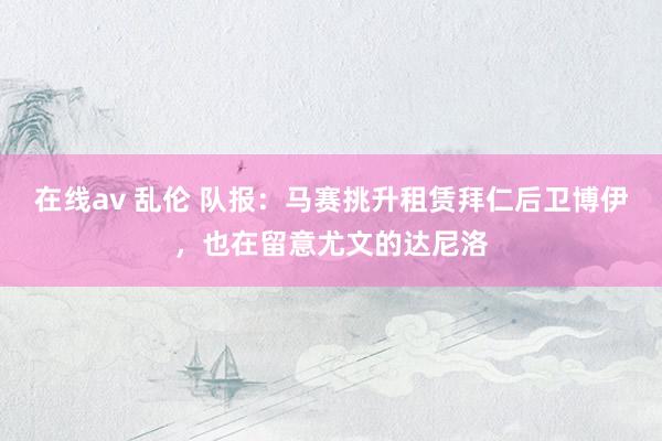 在线av 乱伦 队报：马赛挑升租赁拜仁后卫博伊，也在留意尤文的达尼洛