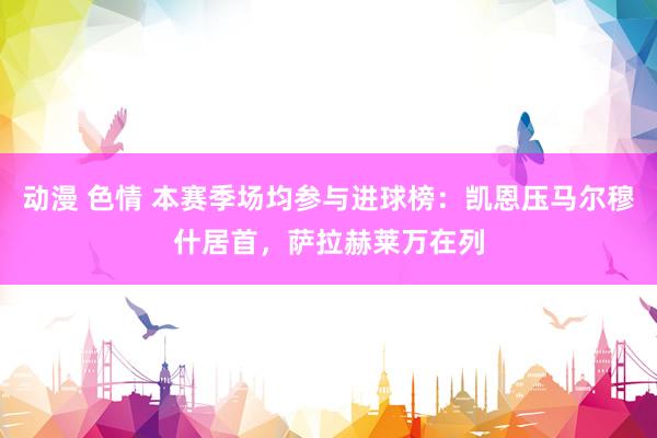 动漫 色情 本赛季场均参与进球榜：凯恩压马尔穆什居首，萨拉赫莱万在列