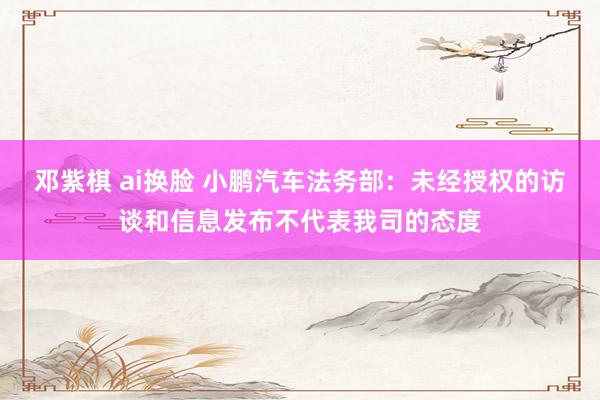 邓紫棋 ai换脸 小鹏汽车法务部：未经授权的访谈和信息发布不代表我司的态度