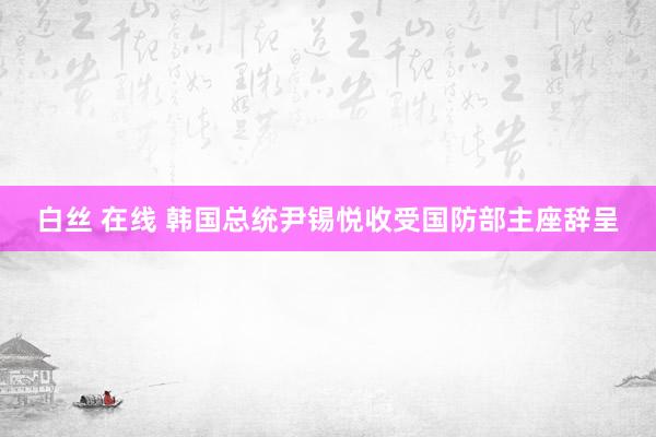 白丝 在线 韩国总统尹锡悦收受国防部主座辞呈