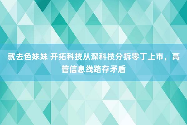 就去色妹妹 开拓科技从深科技分拆零丁上市，高管信息线路存矛盾