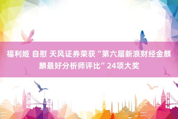 福利姬 自慰 天风证券荣获“第六届新浪财经金麒麟最好分析师评比”24项大奖