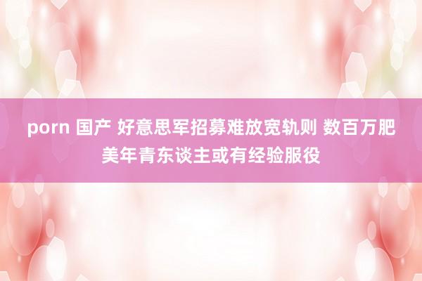 porn 国产 好意思军招募难放宽轨则 数百万肥美年青东谈主或有经验服役