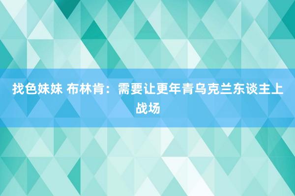 找色妹妹 布林肯：需要让更年青乌克兰东谈主上战场