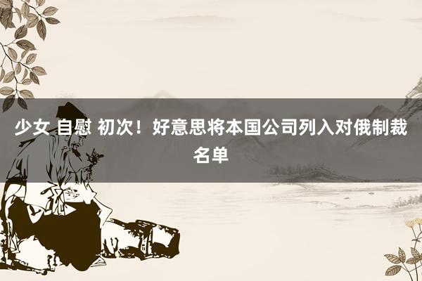 少女 自慰 初次！好意思将本国公司列入对俄制裁名单