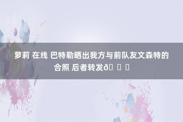 萝莉 在线 巴特勒晒出我方与前队友文森特的合照 后者转发👀