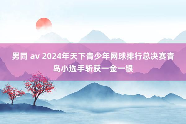 男同 av 2024年天下青少年网球排行总决赛青岛小选手斩获一金一银