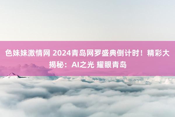 色妹妹激情网 2024青岛网罗盛典倒计时！精彩大揭秘：AI之光 耀眼青岛