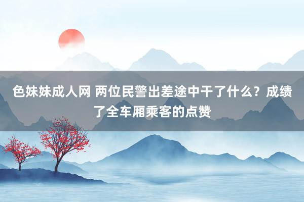 色妹妹成人网 两位民警出差途中干了什么？成绩了全车厢乘客的点赞