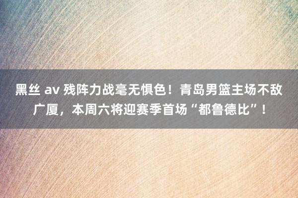 黑丝 av 残阵力战毫无惧色！青岛男篮主场不敌广厦，本周六将迎赛季首场“都鲁德比”！