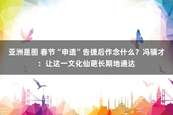 亚洲是图 春节“申遗”告捷后作念什么？冯骥才：让这一文化仙葩长期地通达