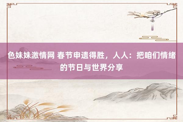色妹妹激情网 春节申遗得胜，人人：把咱们情绪的节日与世界分享