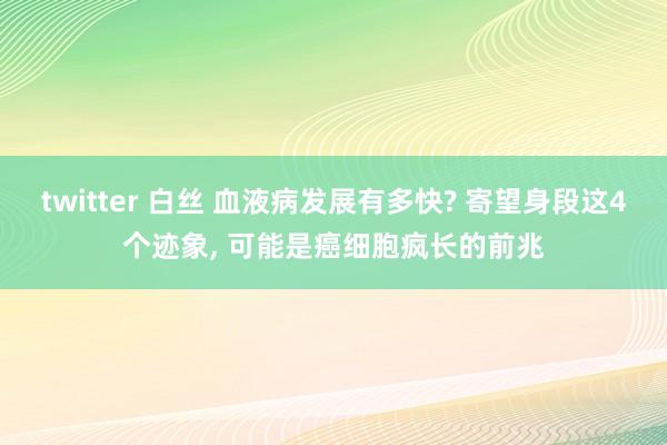 twitter 白丝 血液病发展有多快? 寄望身段这4个迹象, 可能是癌细胞疯长的前兆