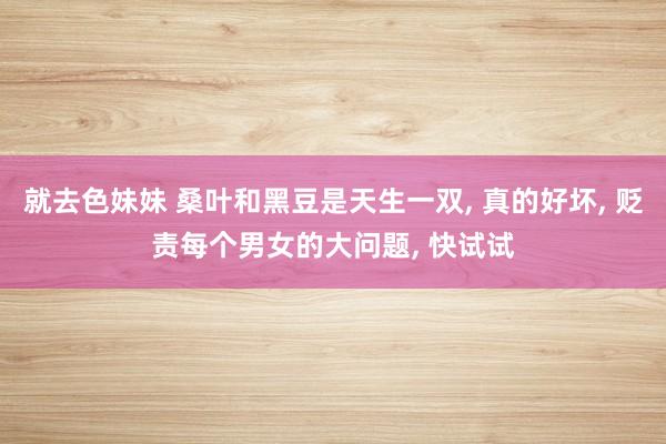 就去色妹妹 桑叶和黑豆是天生一双, 真的好坏, 贬责每个男女的大问题, 快试试