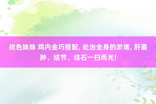 找色妹妹 鸡内金巧搭配, 处治全身的淤堵, 肝囊肿、结节、结石一扫而光!