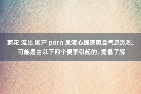 菊花 流出 国产 porn 尿液心理深黄且气息激烈, 可能是由以下四个要素引起的, 提倡了解