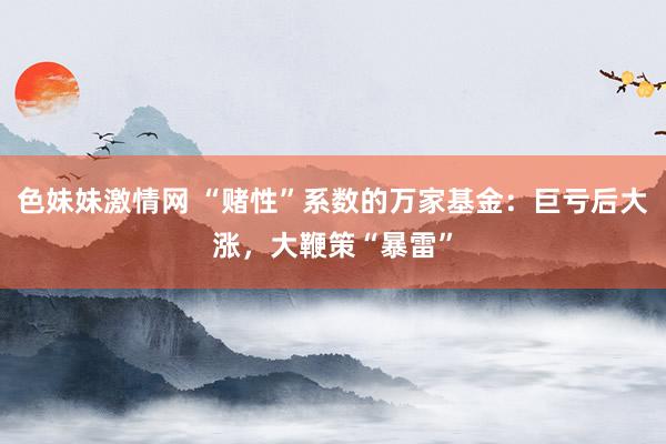色妹妹激情网 “赌性”系数的万家基金：巨亏后大涨，大鞭策“暴雷”
