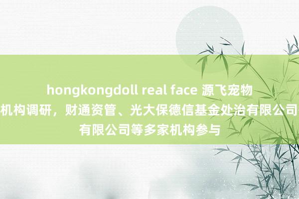 hongkongdoll real face 源飞宠物：12月5日经受机构调研，财通资管、光大保德信基金处治有限公司等多家机构参与