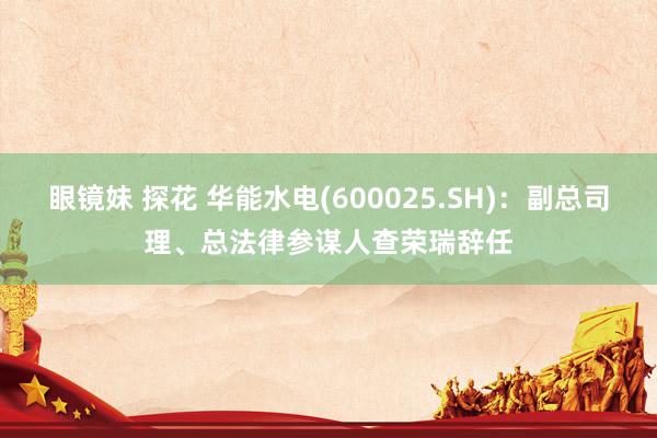眼镜妹 探花 华能水电(600025.SH)：副总司理、总法律参谋人查荣瑞辞任