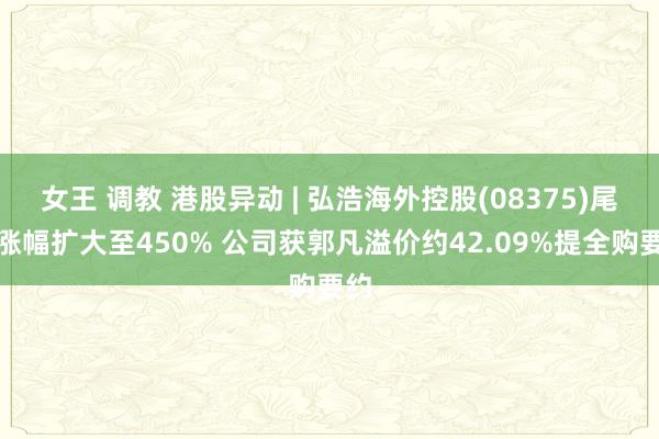 女王 调教 港股异动 | 弘浩海外控股(08375)尾盘涨幅扩大至450% 公司获郭凡溢价约42.09%提全购要约