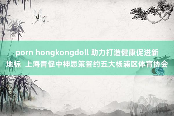 porn hongkongdoll 助力打造健康促进新地标  上海青促中神思策签约五大杨浦区体育协会