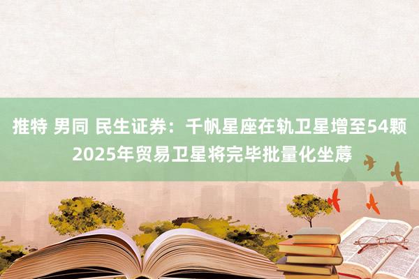 推特 男同 民生证券：千帆星座在轨卫星增至54颗 2025年贸易卫星将完毕批量化坐蓐