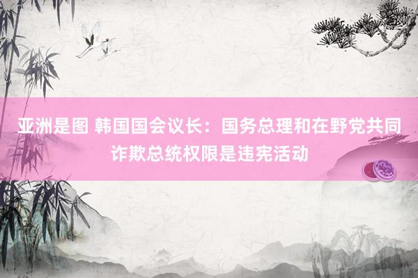 亚洲是图 韩国国会议长：国务总理和在野党共同诈欺总统权限是违宪活动