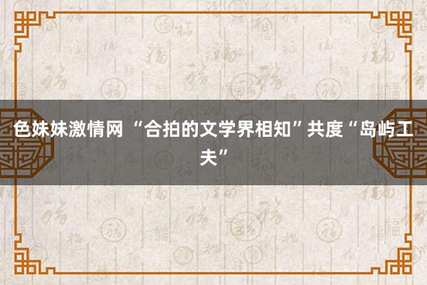 色妹妹激情网 “合拍的文学界相知”共度“岛屿工夫”