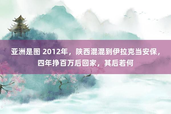 亚洲是图 2012年，陕西混混到伊拉克当安保，四年挣百万后回家，其后若何