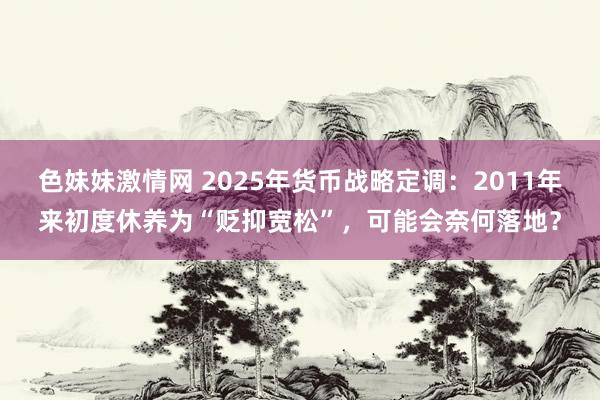 色妹妹激情网 2025年货币战略定调：2011年来初度休养为“贬抑宽松”，可能会奈何落地？