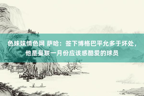 色妹妹情色网 萨哈：签下博格巴平允多于坏处，他是曼联一月份应该感酷爱的球员