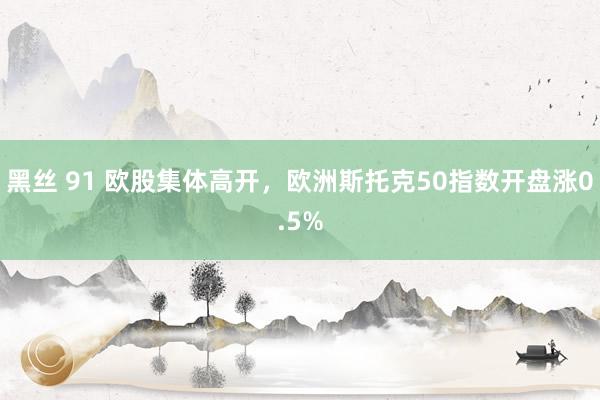 黑丝 91 欧股集体高开，欧洲斯托克50指数开盘涨0.5%