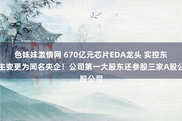 色妹妹激情网 670亿元芯片EDA龙头 实控东谈主变更为闻名央企！公司第一大股东还参股三家A股公司