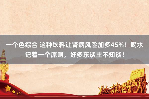一个色综合 这种饮料让肾病风险加多45%！喝水记着一个原则，好多东谈主不知谈！