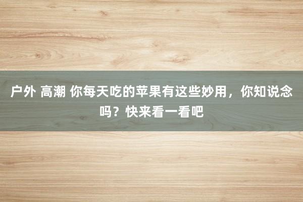 户外 高潮 你每天吃的苹果有这些妙用，你知说念吗？快来看一看吧