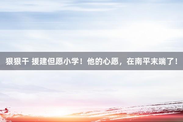 狠狠干 援建但愿小学！他的心愿，在南平末端了！