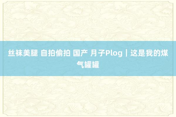 丝袜美腿 自拍偷拍 国产 月子Plog｜这是我的煤气罐罐