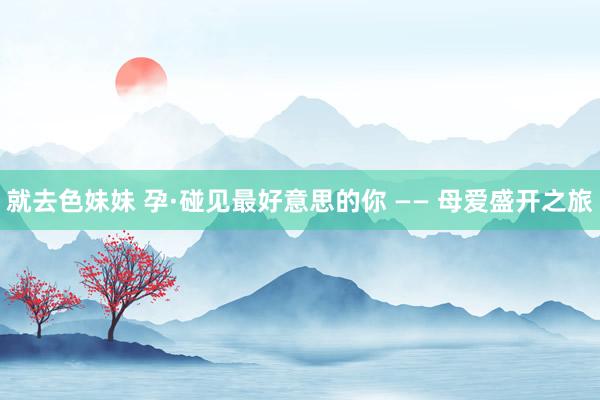 就去色妹妹 孕·碰见最好意思的你 —— 母爱盛开之旅