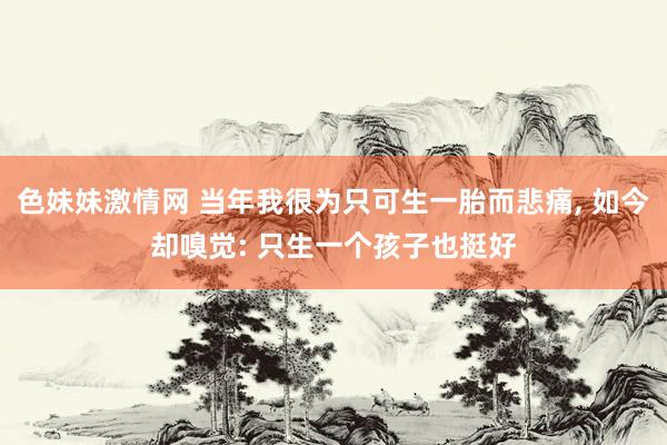 色妹妹激情网 当年我很为只可生一胎而悲痛, 如今却嗅觉: 只生一个孩子也挺好