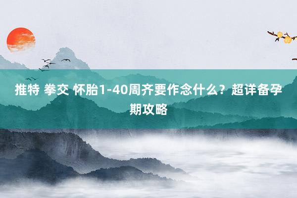 推特 拳交 怀胎1-40周齐要作念什么？超详备孕期攻略