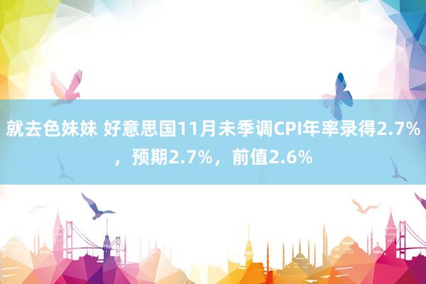 就去色妹妹 好意思国11月未季调CPI年率录得2.7%，预期2.7%，前值2.6%