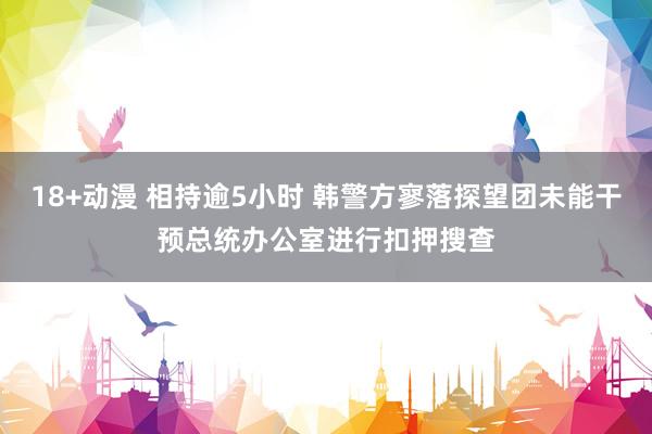 18+动漫 相持逾5小时 韩警方寥落探望团未能干预总统办公室进行扣押搜查