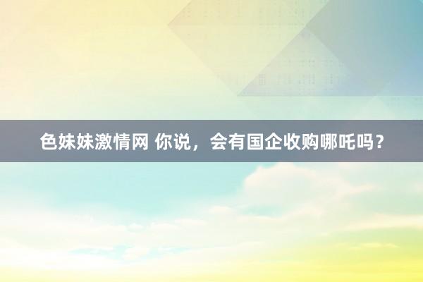 色妹妹激情网 你说，会有国企收购哪吒吗？