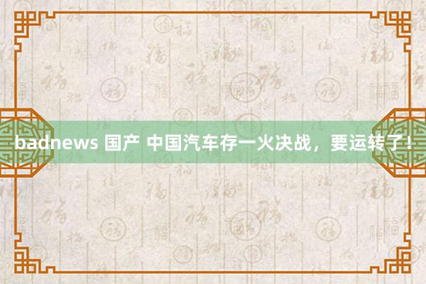 badnews 国产 中国汽车存一火决战，要运转了！