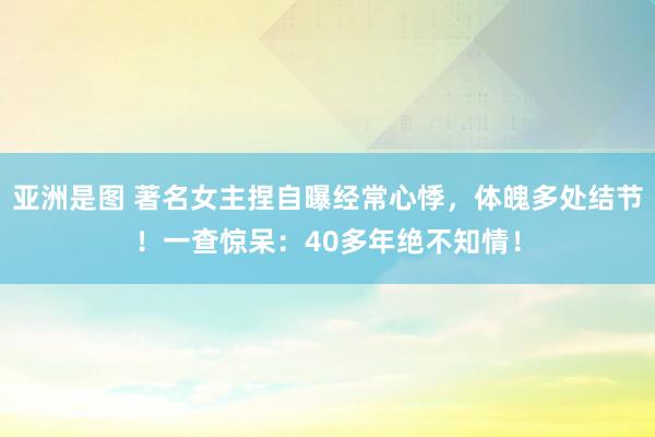 亚洲是图 著名女主捏自曝经常心悸，体魄多处结节！一查惊呆：40多年绝不知情！