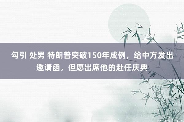 勾引 处男 特朗普突破150年成例，给中方发出邀请函，但愿出席他的赴任庆典