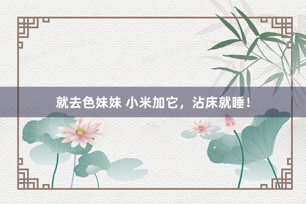就去色妹妹 小米加它，沾床就睡！